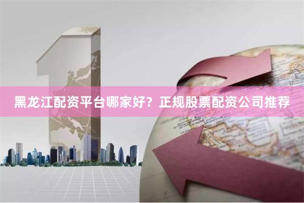 黑龙江配资平台哪家好？正规股票配资公司推荐