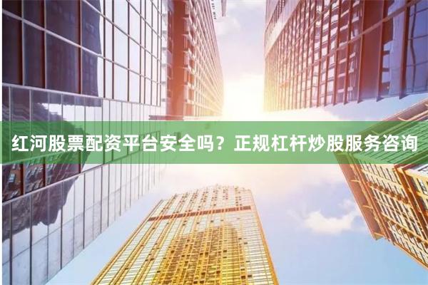 红河股票配资平台安全吗？正规杠杆炒股服务咨询