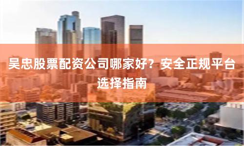 吴忠股票配资公司哪家好？安全正规平台选择指南