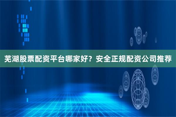 芜湖股票配资平台哪家好？安全正规配资公司推荐