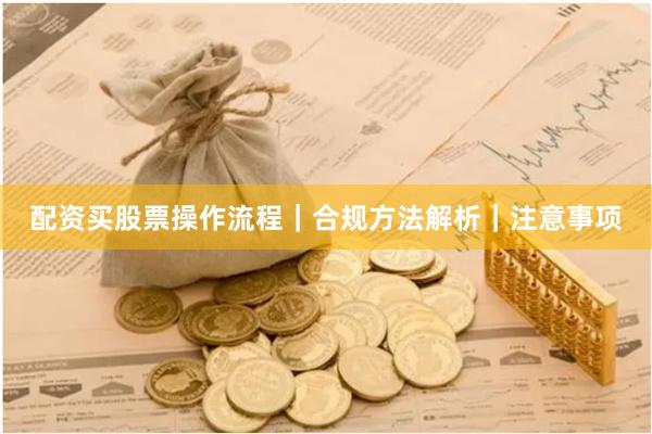 配资买股票操作流程｜合规方法解析｜注意事项